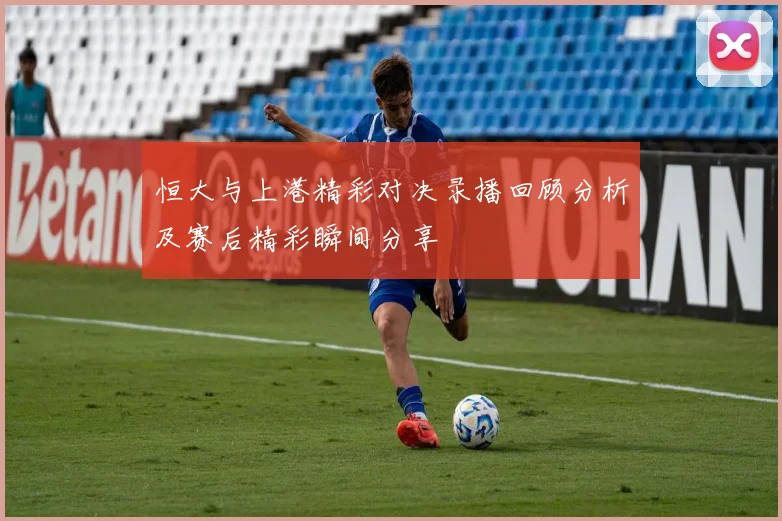 恒大与上港精彩对决录播回顾分析及赛后精彩瞬间分享