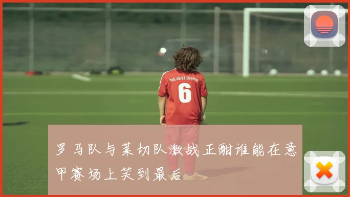 罗马队与莱切队激战正酣谁能在意甲赛场上笑到最后
