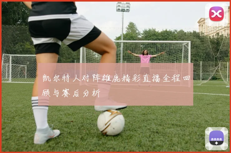 凯尔特人对阵雄鹿精彩直播全程回顾与赛后分析