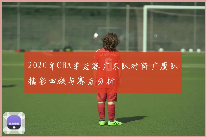 2020年CBA季后赛广东队对阵广厦队精彩回顾与赛后分析