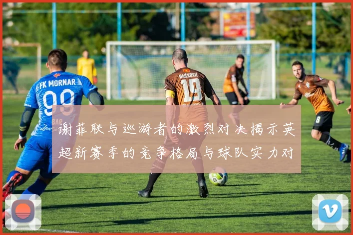 谢菲联与巡游者的激烈对决揭示英超新赛季的竞争格局与球队实力对比