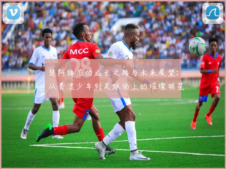 楚阿梅尼的成长之路与未来展望：从青涩少年到足球场上的璀璨明星