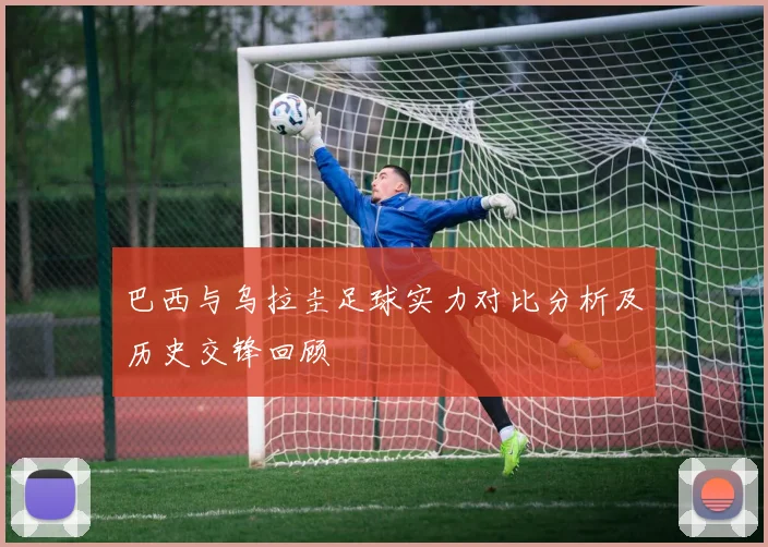 巴西与乌拉圭足球实力对比分析及历史交锋回顾