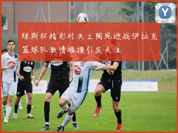 琼斯杯精彩对决立陶宛迎战伊拉克篮球队激情碰撞引发关注