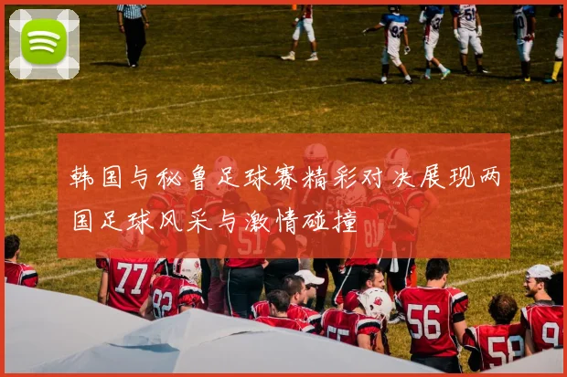 韩国与秘鲁足球赛精彩对决展现两国足球风采与激情碰撞
