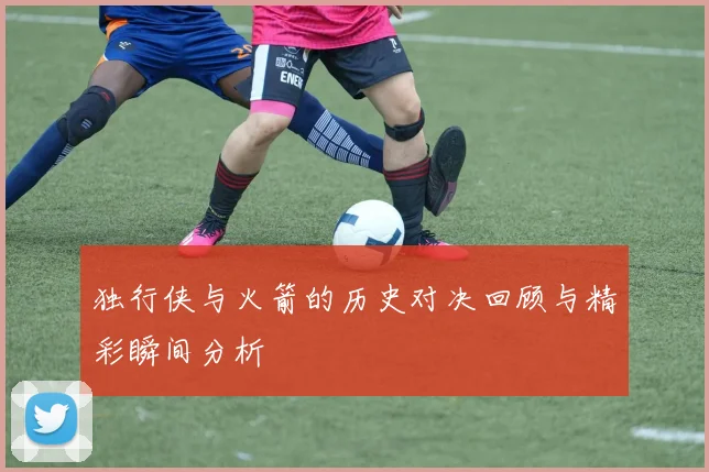 独行侠与火箭的历史对决回顾与精彩瞬间分析