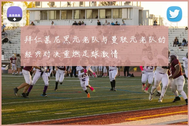 拜仁慕尼黑元老队与曼联元老队的经典对决重燃足球激情