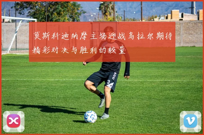 莫斯科迪纳摩主场迎战乌拉尔期待精彩对决与胜利的较量