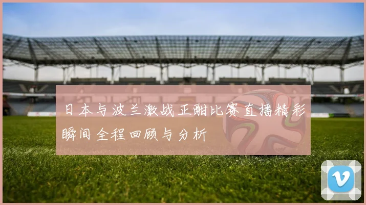 日本与波兰激战正酣比赛直播精彩瞬间全程回顾与分析