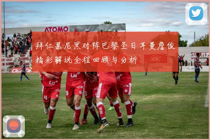 拜仁慕尼黑对阵巴黎圣日耳曼詹俊精彩解说全程回顾与分析
