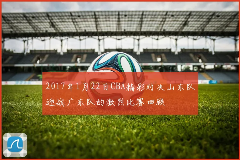 2017年1月22日CBA精彩对决山东队迎战广东队的激烈比赛回顾