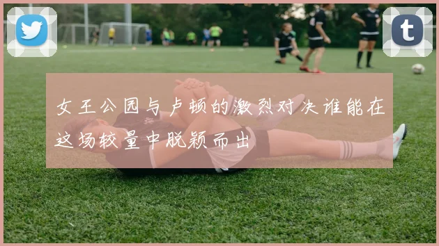 女王公园与卢顿的激烈对决谁能在这场较量中脱颖而出