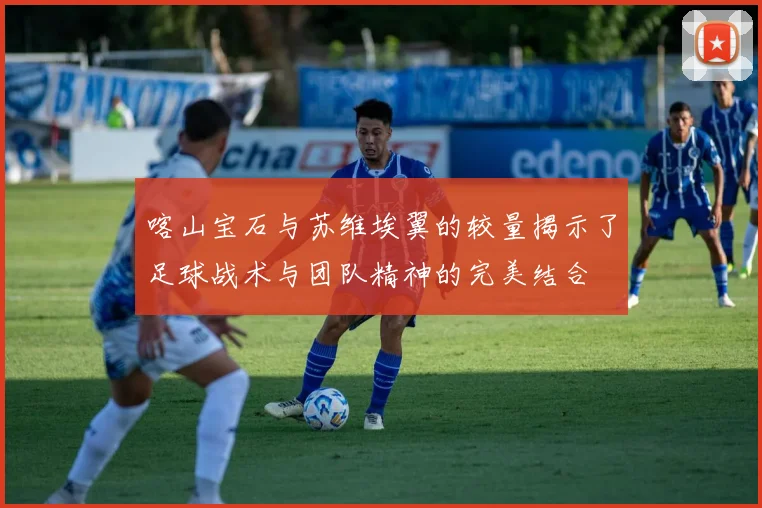 喀山宝石与苏维埃翼的较量揭示了足球战术与团队精神的完美结合