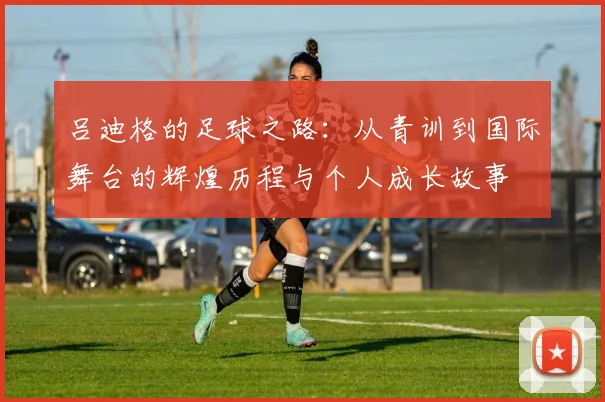 吕迪格的足球之路：从青训到国际舞台的辉煌历程与个人成长故事