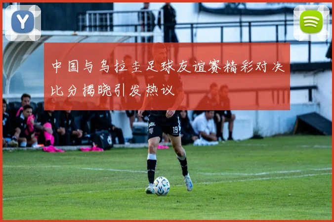 中国与乌拉圭足球友谊赛精彩对决比分揭晓引发热议