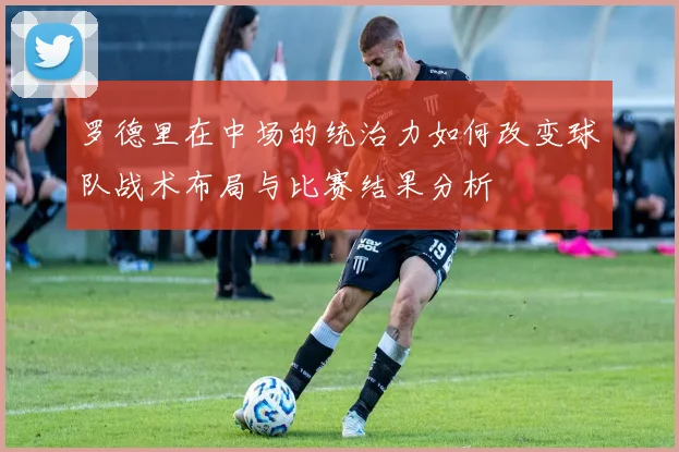 罗德里在中场的统治力如何改变球队战术布局与比赛结果分析