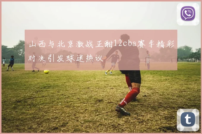 山西与北京激战正酣12cba赛季精彩对决引发球迷热议
