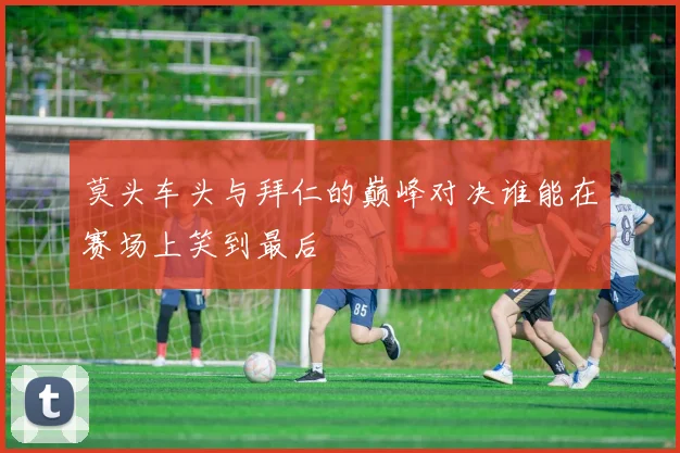 莫头车头与拜仁的巅峰对决谁能在赛场上笑到最后