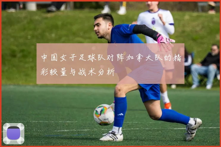 中国女子足球队对阵加拿大队的精彩较量与战术分析