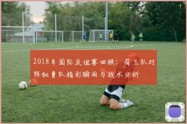 2018年国际友谊赛回顾：荷兰队对阵秘鲁队精彩瞬间与战术分析