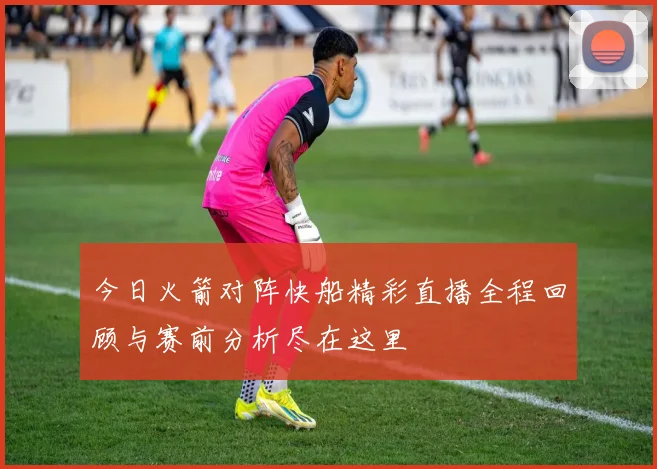 今日火箭对阵快船精彩直播全程回顾与赛前分析尽在这里