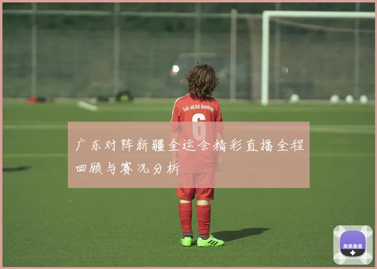 广东对阵新疆全运会精彩直播全程回顾与赛况分析