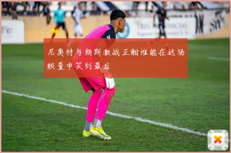 尼奥特与朗斯激战正酣谁能在这场较量中笑到最后