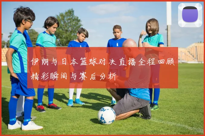 伊朗与日本篮球对决直播全程回顾精彩瞬间与赛后分析