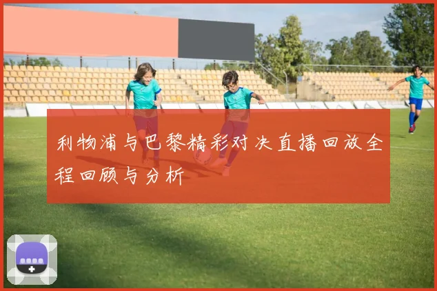 利物浦与巴黎精彩对决直播回放全程回顾与分析