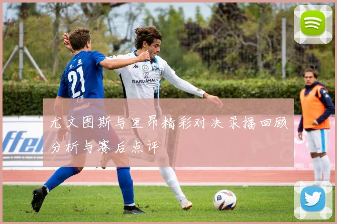 尤文图斯与里昂精彩对决录播回顾分析与赛后点评